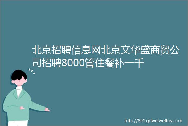 北京招聘信息网北京文华盛商贸公司招聘8000管住餐补一千